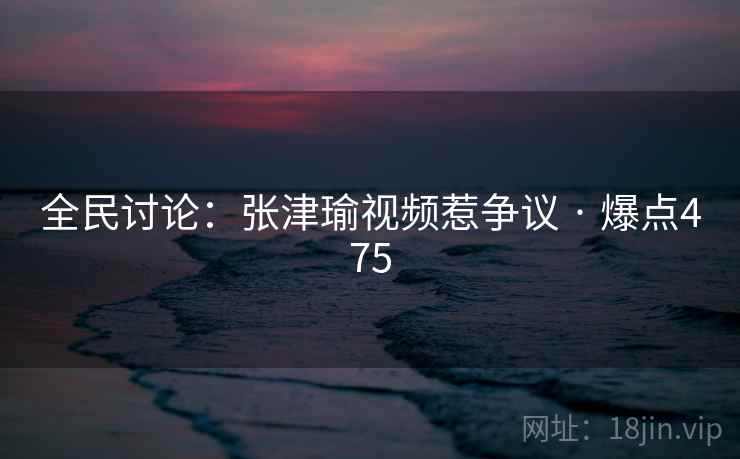 全民讨论：张津瑜视频惹争议 · 爆点475