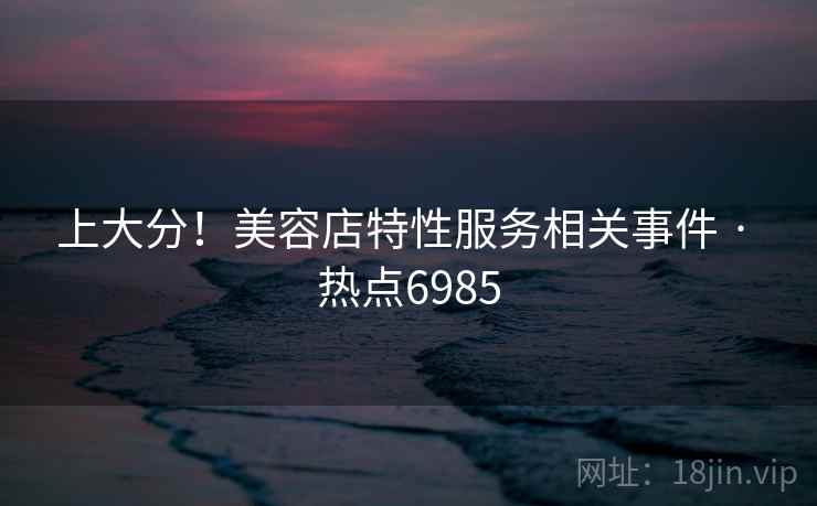 上大分！美容店特性服务相关事件 · 热点6985