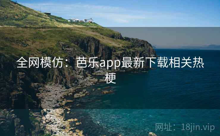 全网模仿：芭乐app最新下载相关热梗