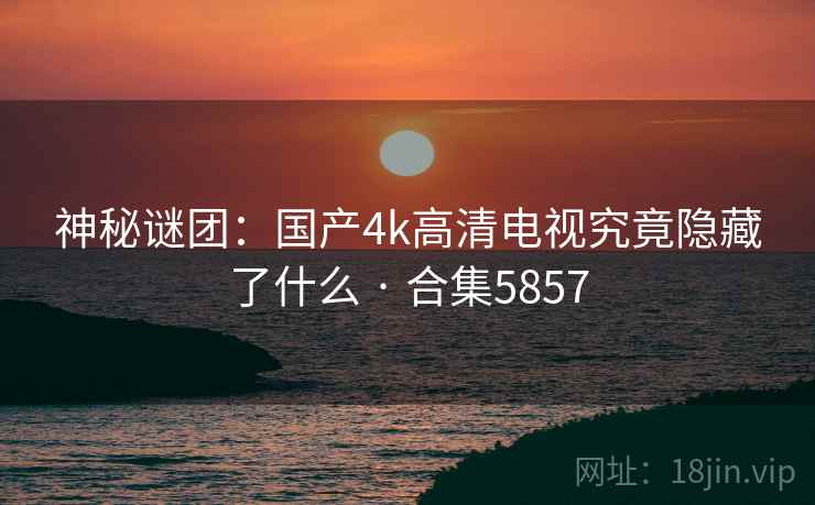 神秘谜团：国产4k高清电视究竟隐藏了什么 · 合集5857