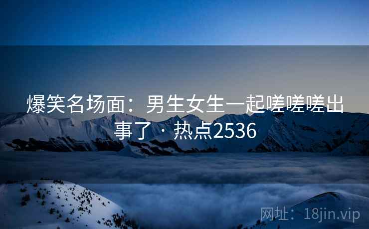 爆笑名场面：男生女生一起嗟嗟嗟出事了 · 热点2536
