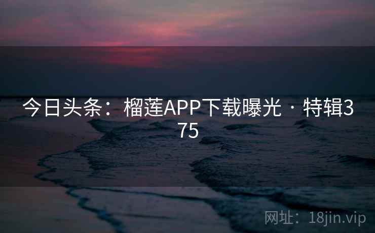 今日头条：榴莲APP下载曝光 · 特辑375