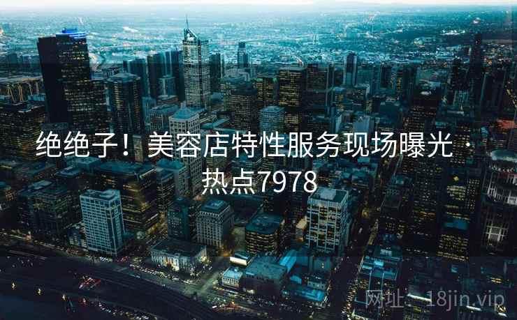 绝绝子!美容店特性服务现场曝光 · 热点7978 绝绝子!美容店特性服务现场曝光 · 热点7978