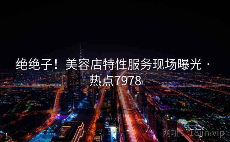 绝绝子!美容店特性服务现场曝光 · 热点7978 绝绝子!美容店特性服务现场曝光 · 热点7978