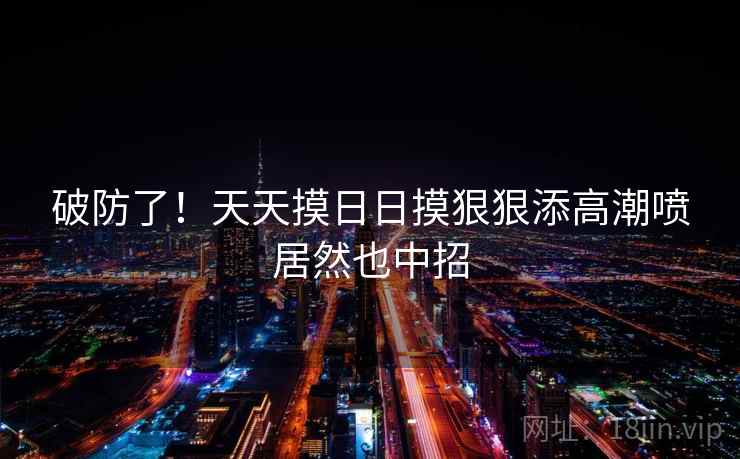 破防了！天天摸日日摸狠狠添高潮喷居然也中招