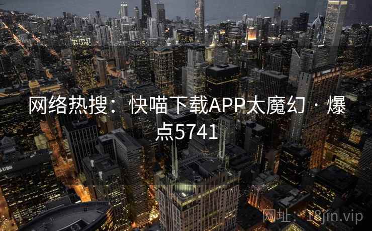 网络热搜：快喵下载APP太魔幻 · 爆点5741
