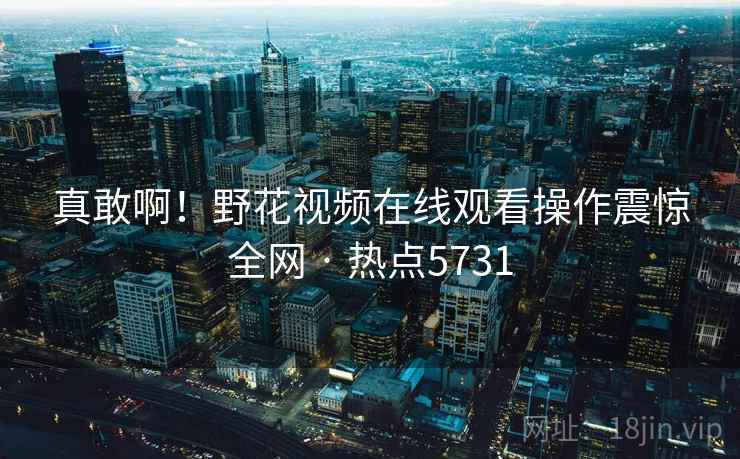 真敢啊！野花视频在线观看操作震惊全网 · 热点5731