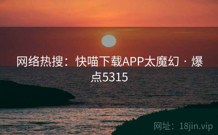 网络热搜：快喵下载APP太魔幻 · 爆点5315